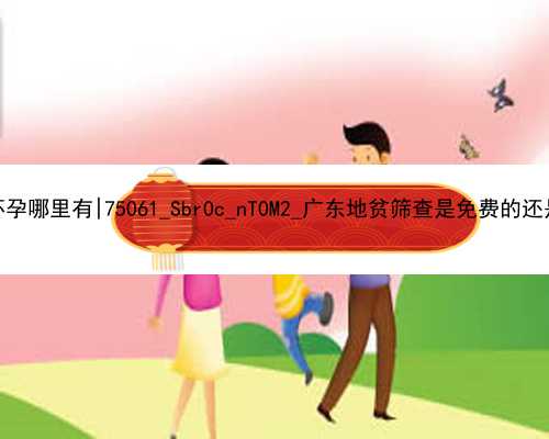 广州代孕试管代怀孕哪里有|75061_Sbr0c_nT0M2_广东地贫筛查是免费的还是自费的？
