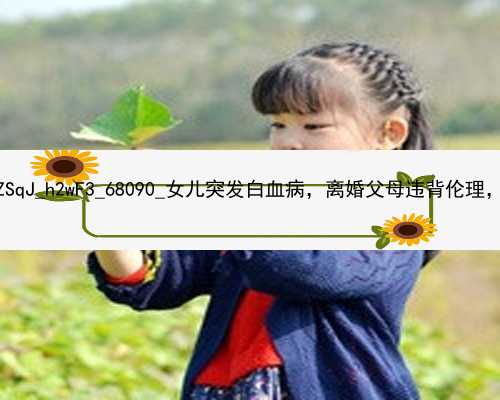 广州在找代孕妈要多少钱|4ZSqJ_h2wF3_68090_女儿突发白血病，离婚父母违背伦理，