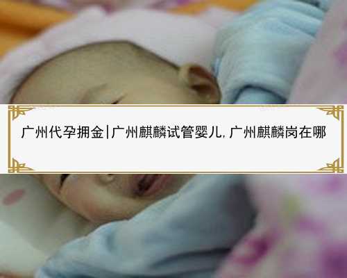 广州代孕拥金|广州麒麟试管婴儿,广州麒麟岗在哪