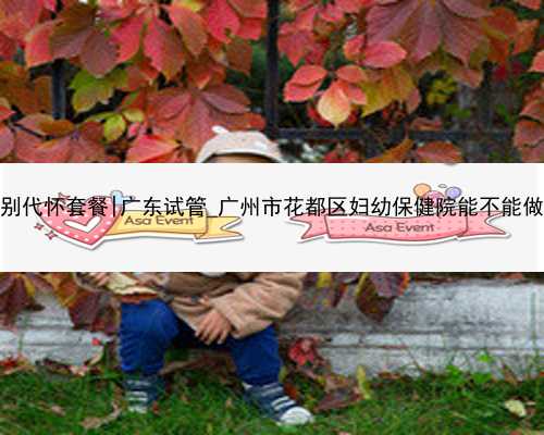 广州包性别代怀套餐|广东试管_广州市花都区妇幼保健院能不能做试管婴儿