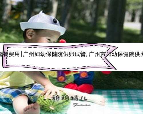 广州代生套餐费用|广州妇幼保健院供卵试管,广州市妇幼保健院供卵试管婴儿