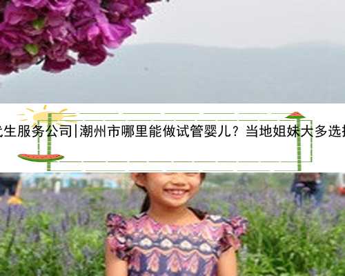 广州代生服务公司|潮州市哪里能做试管婴儿？当地姐妹大多选择广州